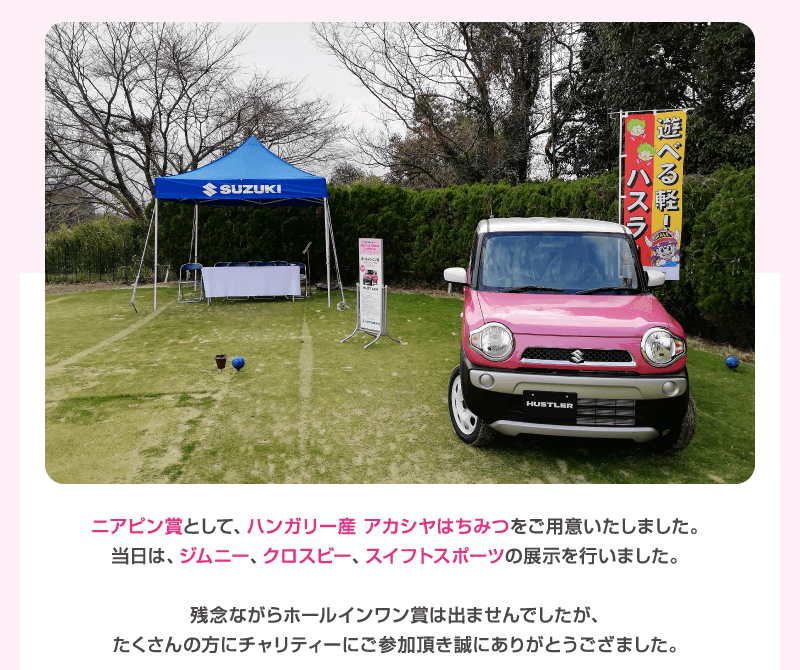 ニアピン賞として、ハンガリー産 アカシヤはちみつをご用意いたしました。当日は、ジムニー、クロスビー、スイフトスポーツの展示を行いました。残念ながらホールインワン賞は出ませんでしたが、たくさんの方にチャリティーにご参加頂き誠にありがとうござました。