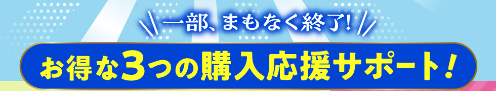一部、まもなく終了！お得な３つの購入応援サポート！
