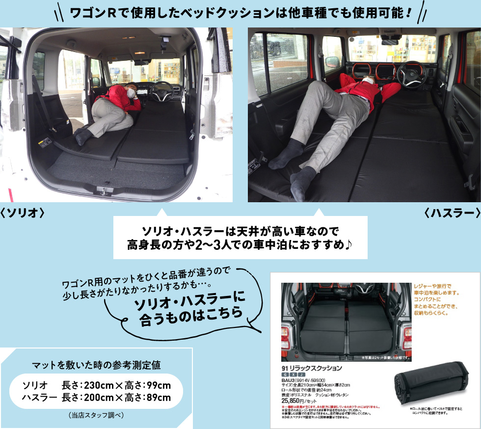 ワゴンＲで使用したベッドクッションは他車種でも使用可能！ソリオ・ハスラーは天井が高い車なので高身長の方や2～3人での車中泊におすすめ♪ワゴンR用のマットをひくと品番が違うので少し長さがたりなかったりするかも…。ソリオ・ハスラーに合うものはこちら！マットを敷いた時の参考測定値　ソリオ　長さ：230cm×高さ：99cm、ハスラー　長さ：200cm×高さ：89cm