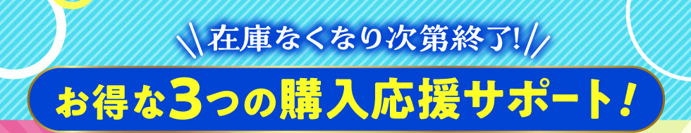 在庫なくなり次第終了！お得な３つの購入応援サポート！