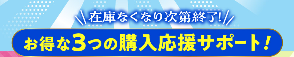 在庫なくなり次第終了！お得な３つの購入応援サポート！