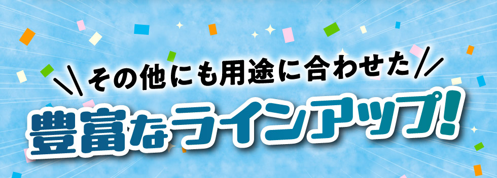 その他にも、用途に合わせた豊富なラインアップ！