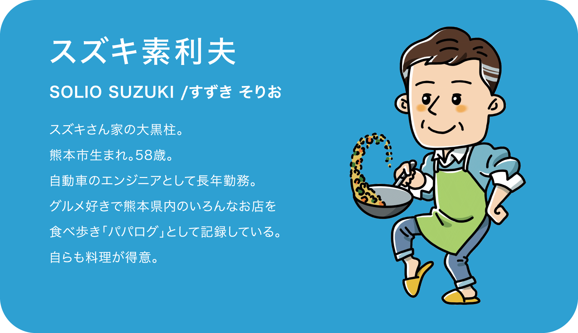 スズキ素利夫（SOLIO SUZUKI /すずき そりお）スズキさん家の大黒柱。熊本市生まれ。58歳。自動車のエンジニアとして長年勤務。グルメ好きで熊本県内のいろんなお店を食べ歩き「パパログ」として記録している。自らも料理が得意。