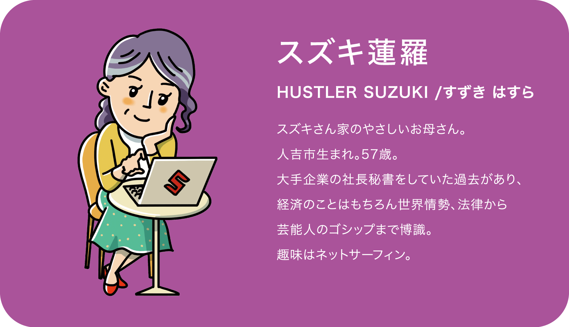 スズキ蓮羅（HUSTLER SUZUKI /すずき はすら）スズキさん家のやさしいお母さん。人吉市生まれ。57歳。大手企業の社長秘書をしていた過去があり、経済のことはもちろん世界情勢、法律から芸能人のゴシップまで博識。趣味はネットサーフィン。