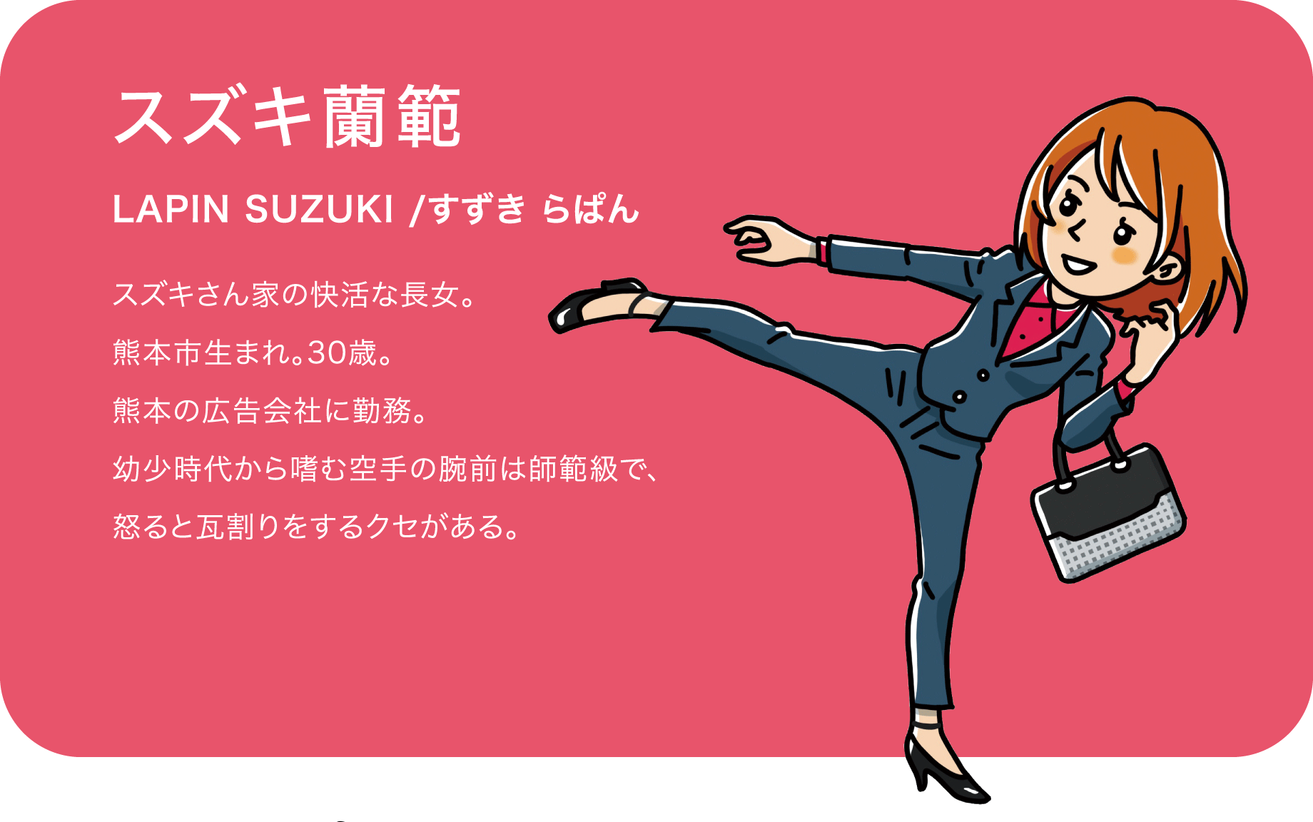 スズキ蘭範（LAPIN SUZUKI /すずき らぱん）スズキさん家の快活な長女。熊本市生まれ。30歳。熊本の広告会社に勤務。幼少時代から嗜む空手の腕前は師範級で、怒ると瓦割りをするクセがある。
