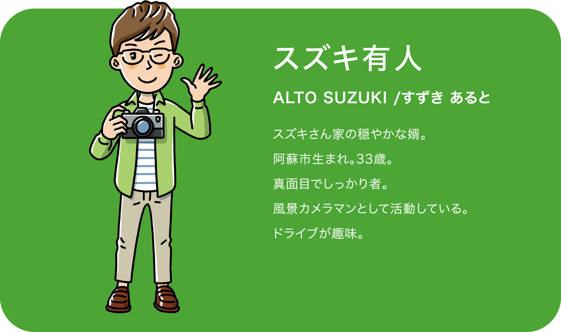 スズキ有人（ALTO SUZUKI /すずき あると）スズキさん家の穏やかな婿。阿蘇市生まれ。33歳。真面目でしっかり者。風景カメラマンとして活動している。ドライブが趣味。