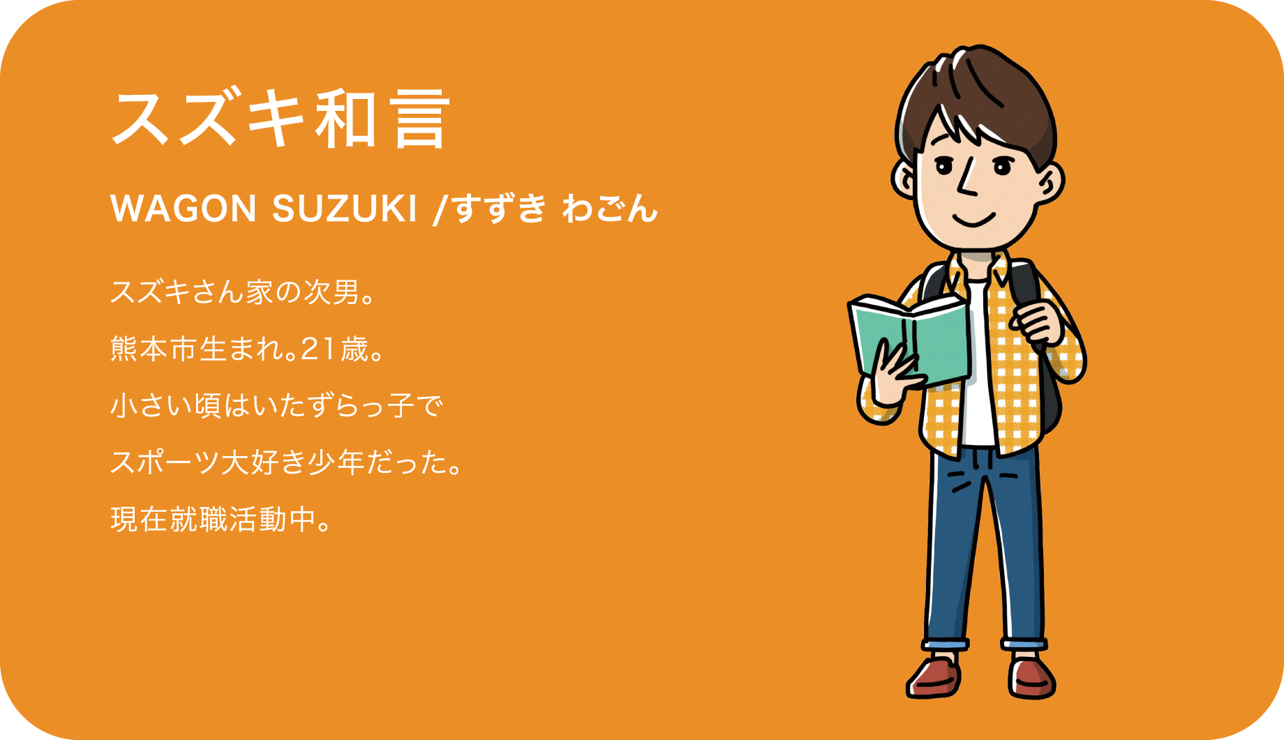 スズキ和言（WAGON SUZUKI /すずき わごん）スズキさん家の次男。熊本市生まれ。21歳。小さい頃はいたずらっ子でスポーツ大好き少年だった。現在就職活動中。