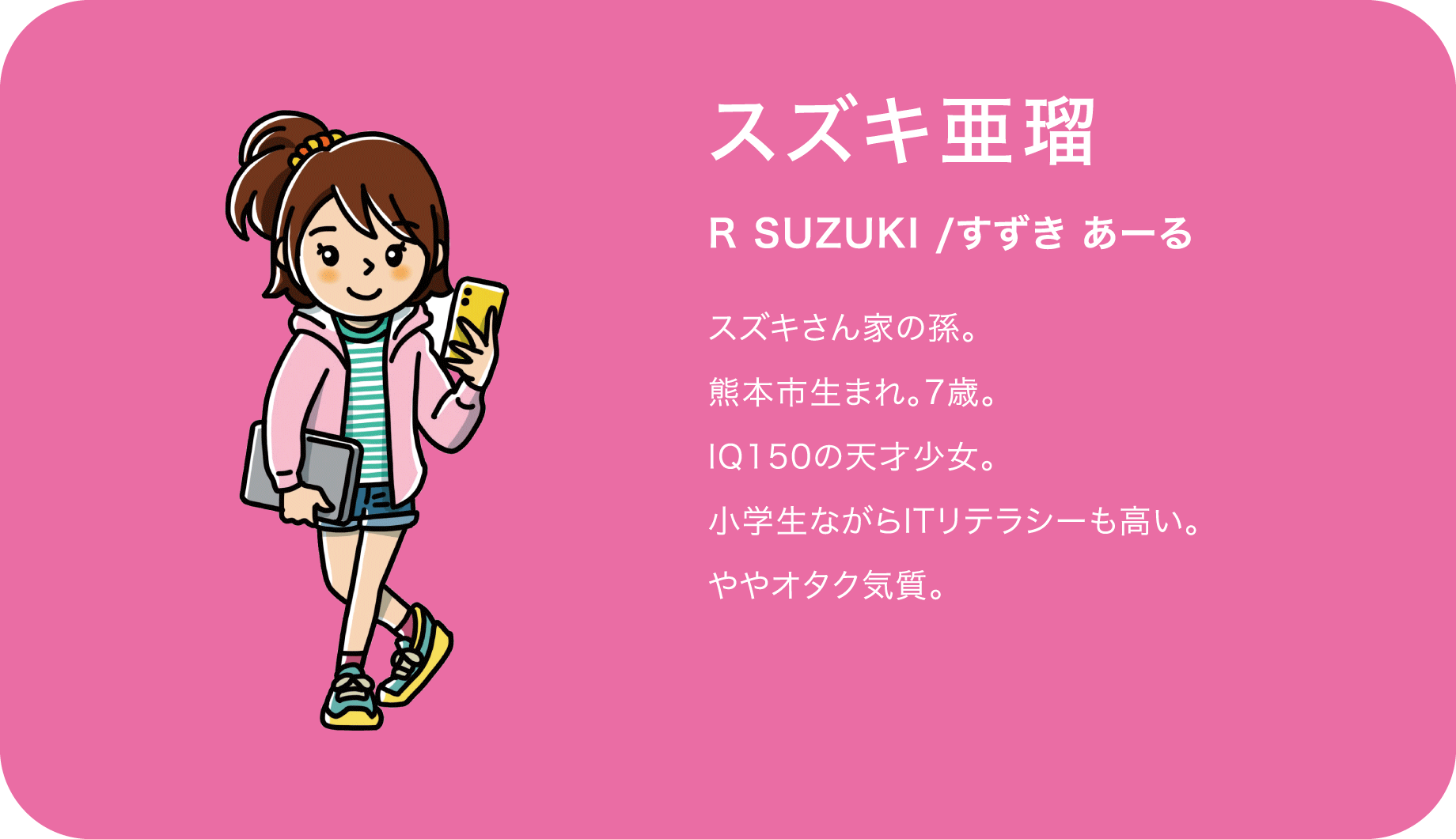 スズキ亜瑠（R SUZUKI /すずき あーる）スズキさん家の孫。熊本市生まれ。7歳。IQ150の天才少女。小学生ながらITリテラシーも高い。ややオタク気質。
