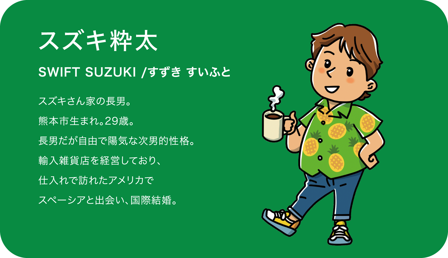 スズキ粋太（SWIFT SUZUKI /すずき すいふと）スズキさん家の長男。熊本市生まれ。29歳。長男だが自由で陽気な次男的性格。輸入雑貨店を経営しており、仕入れで訪れたアメリカでスペーシアと出会い、国際結婚。