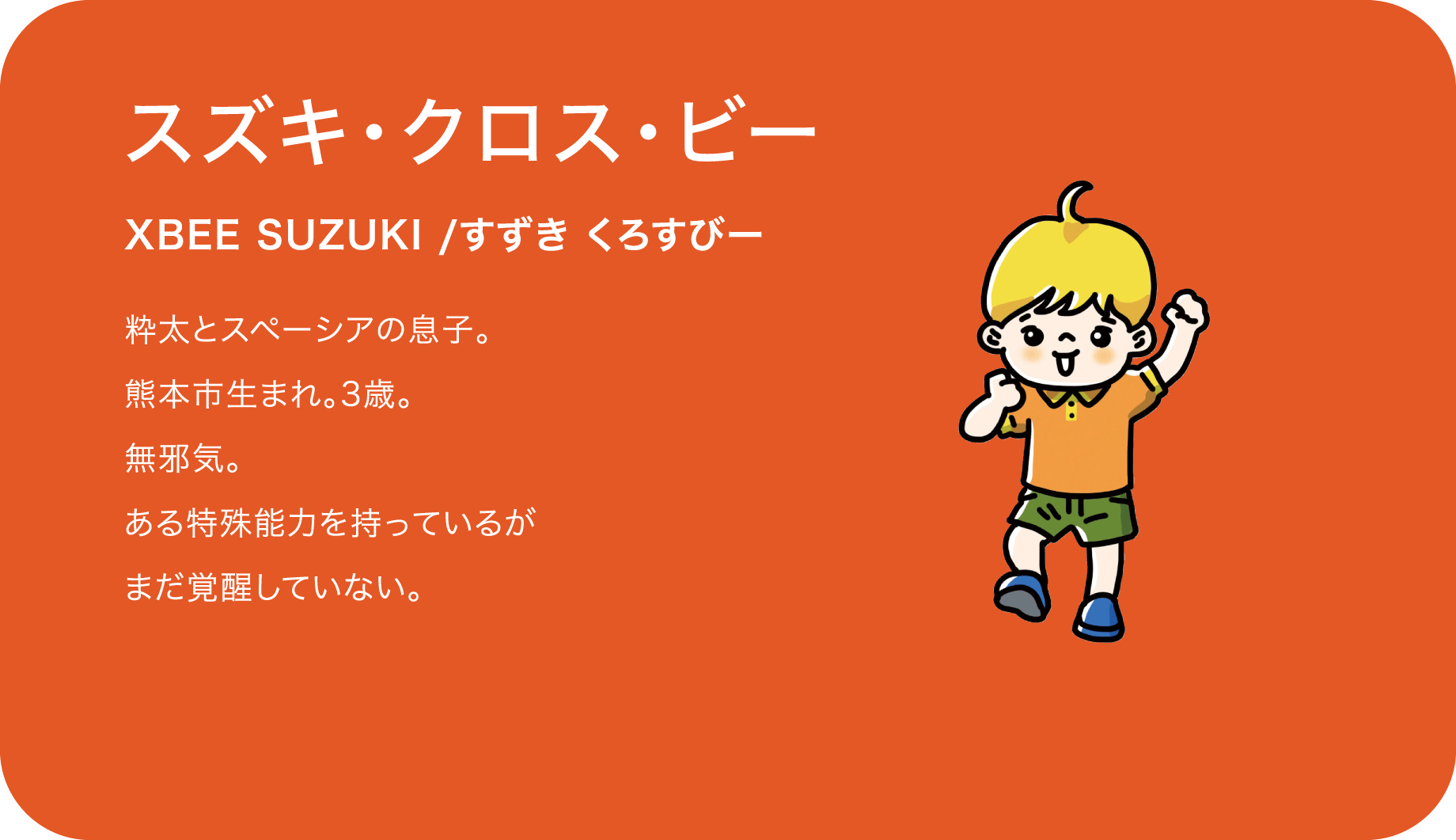 スズキ・クロス・ビー（XBEE SUZUKI /すずき くろすびー）粋太とスペーシアの息子。熊本市生まれ。3歳。無邪気。ある特殊能力を持っているがまだ覚醒していない。