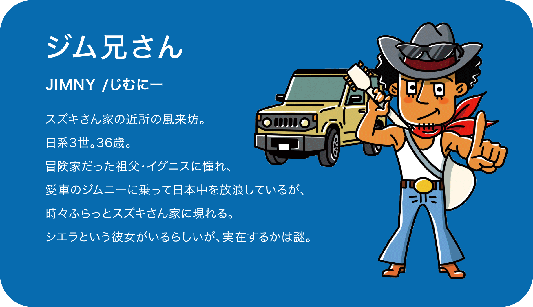 ジム兄さん（JIMNY /じむにー）スズキさん家の近所の風来坊。日系3世。36歳。冒険家だった祖父・イグニスに憧れ、愛車のジムニーに乗って日本中を放浪しているが、時々ふらっとスズキさん家に現れる。シエラという彼女がいるらしいが、実在するかは謎。