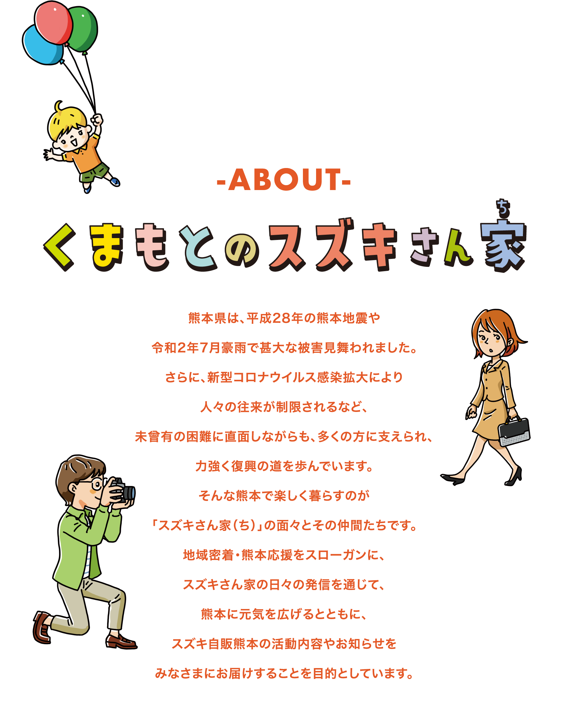 ABOUT「くまもとのスズキさん家」熊本県は、平成28年の熊本地震や令和2年7月豪雨で甚大な被害見舞われました。さらに、新型コロナウイルス感染拡大により人々の往来が制限されるなど、未曾有の困難に直面しながらも、多くの方に支えられ、力強く復興の道を歩んでいます。そんな熊本で楽しく暮らすのが「スズキさん家（ち）」の面々とその仲間たちです。地域密着・熊本応援をスローガンに、スズキさん家の日々の発信を通じて、熊本に元気を広げるとともに、スズキ自販熊本の活動内容やお知らせをみなさまにお届けすることを目的としています。