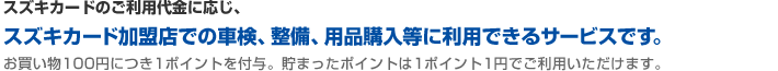スズキカードのご利用代金に応じ、スズキカード加盟店での車検、整備、用品購入等に利用できるサービスです。