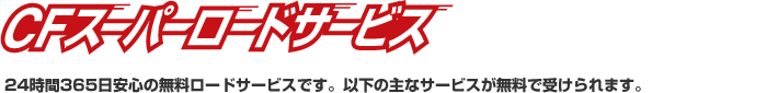 CFスーパーロードサービス24時間365日安心のロードサービスです。以下の主なサービスが無料で受けられます。