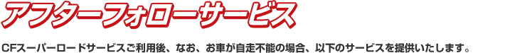 アフターフォローサービス CFスーパーロードサービスご利用後、なお、お車が自走不能の場合、以下のサービスを提供いたします。