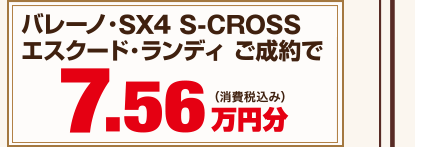 バレーノ・SX4・ S-CROSS・エスクード・ランディ ご成約で7.56万円分（消費税込み）