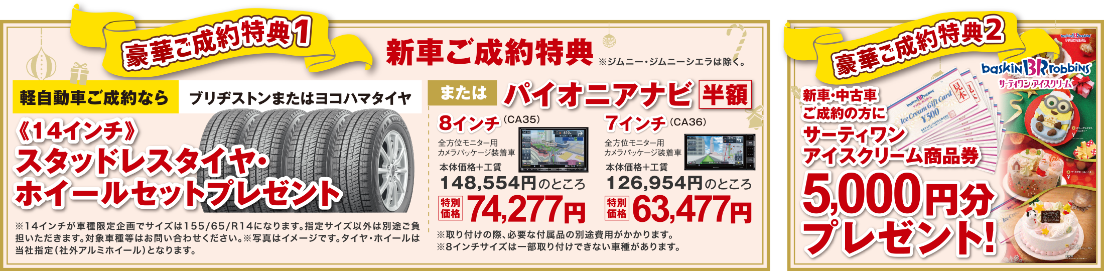 【豪華ご成約特典1】新車ご成約特典
軽自動車ご成約なら「ブリヂストンまたはヨコハマタイヤ」または「パイオニアナビ半額」
【豪華ご成約特典2】
新車・中古車ご成約の方に「サーティワンアイスクリーム商品券」