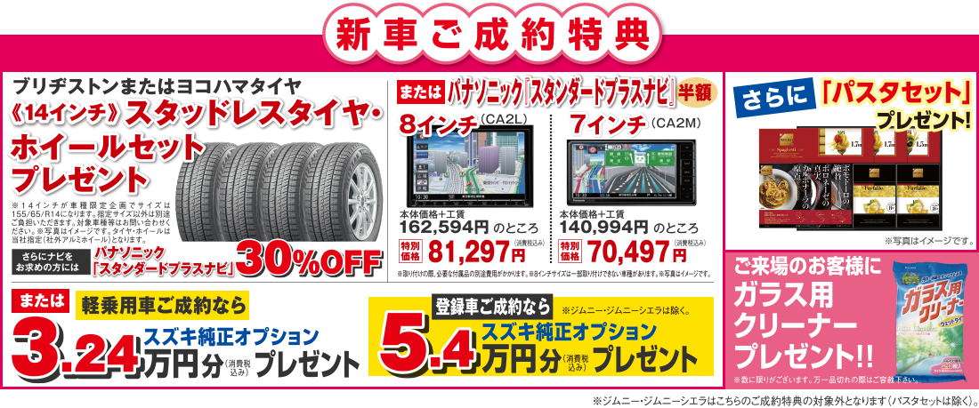 【新車ご成約特典】「スタッドレスタイヤ・ホイールセットプレゼント」または「パナソニック スタンダードプラスナビ半額」または軽乗用車ご成約なら「スズキ純正オプション3.24万円分プレゼント」さらに「パスタセット」プレゼント！