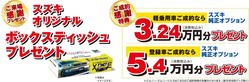 【ご来場感謝プレゼント】
スズキオリジナル ボックスティッシュプレゼント
【ご成約感謝特典】
軽乗用車ご成約なら スズキ純正オプション3.24万円分（税込）プレゼント
登録車ご成約なら スズキ純正オプション5.4万円分（税込）プレゼント