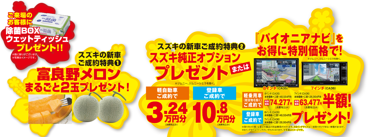 ご来場のお客様に『除菌BOXウェットティッシュ』プレゼント!!
【スズキの新車ご成約特典①】
『富良野メロン』まるごと2玉プレゼント！
【スズキの新車ご成約特典②】
『スズキ純正オプション』プレゼントまたは『パイオニアナビ』をお得に特別価格で！