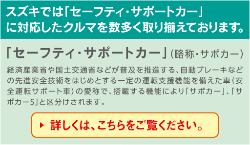 スズキでは「セーフティ・サポートカー」に対応したクルマを数多く取り揃えております。
「セーフティ・サポートカー」（略称・サポカー）