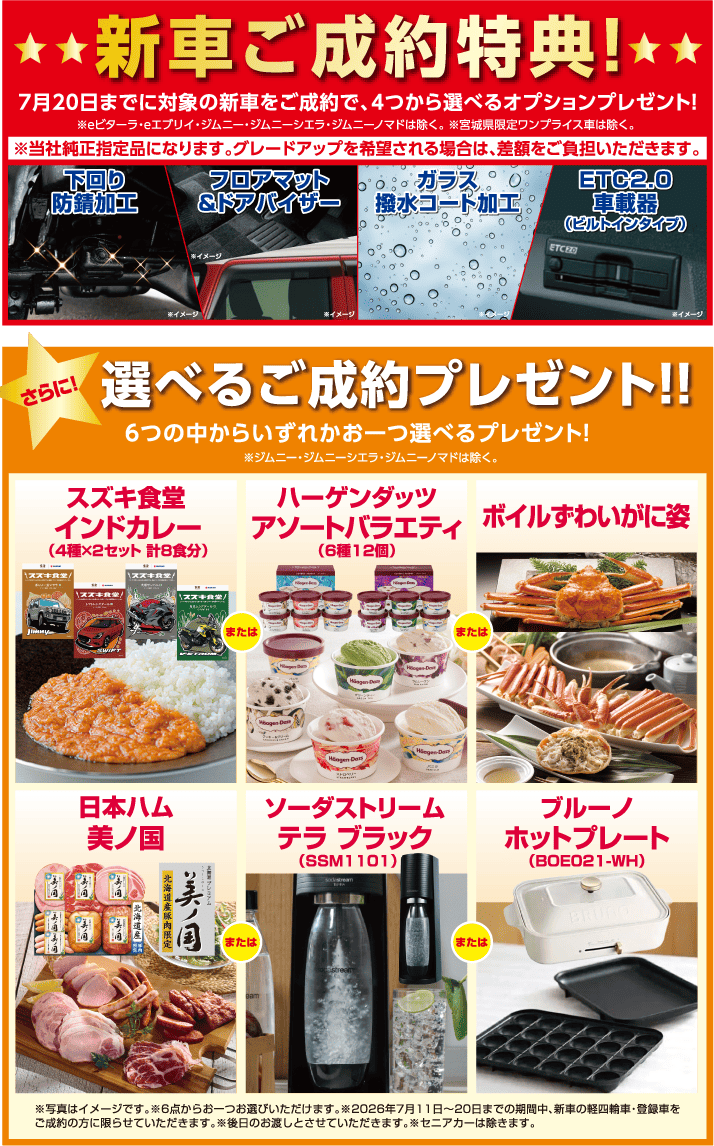 7月20日までに対象新車ご成約で純正オプションプレゼント※eビターラ・eエブリィ・ジムニー・ジムニーシエラ・ジムニーノマド・宮城県限定ワンプライス車は除く。さらに6つの中から選べるプレゼントあり！※ジムニー・ジムニーシエラ・ジムニーノマドは除く。
