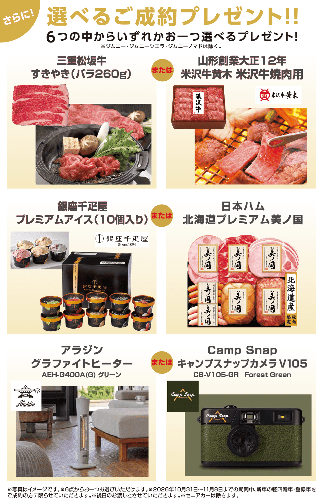 さらに！選べるご成約プレゼント!! 6つの中からいずれかお一つ選べるプレゼント！ 三重松阪牛すきやき（バラ260g）・山形創業大正12年 米沢牛黄木 米沢牛焼肉用・銀座千疋屋プレミアムアイス（10個入り）・日本ハム北海道プレミアム美ノ国・アラジン グラファイトヒーター・Camp Snap キャンプスナップカメラV105 ※ジムニー・ジムニーシエラ・ジムニーノマドは除く