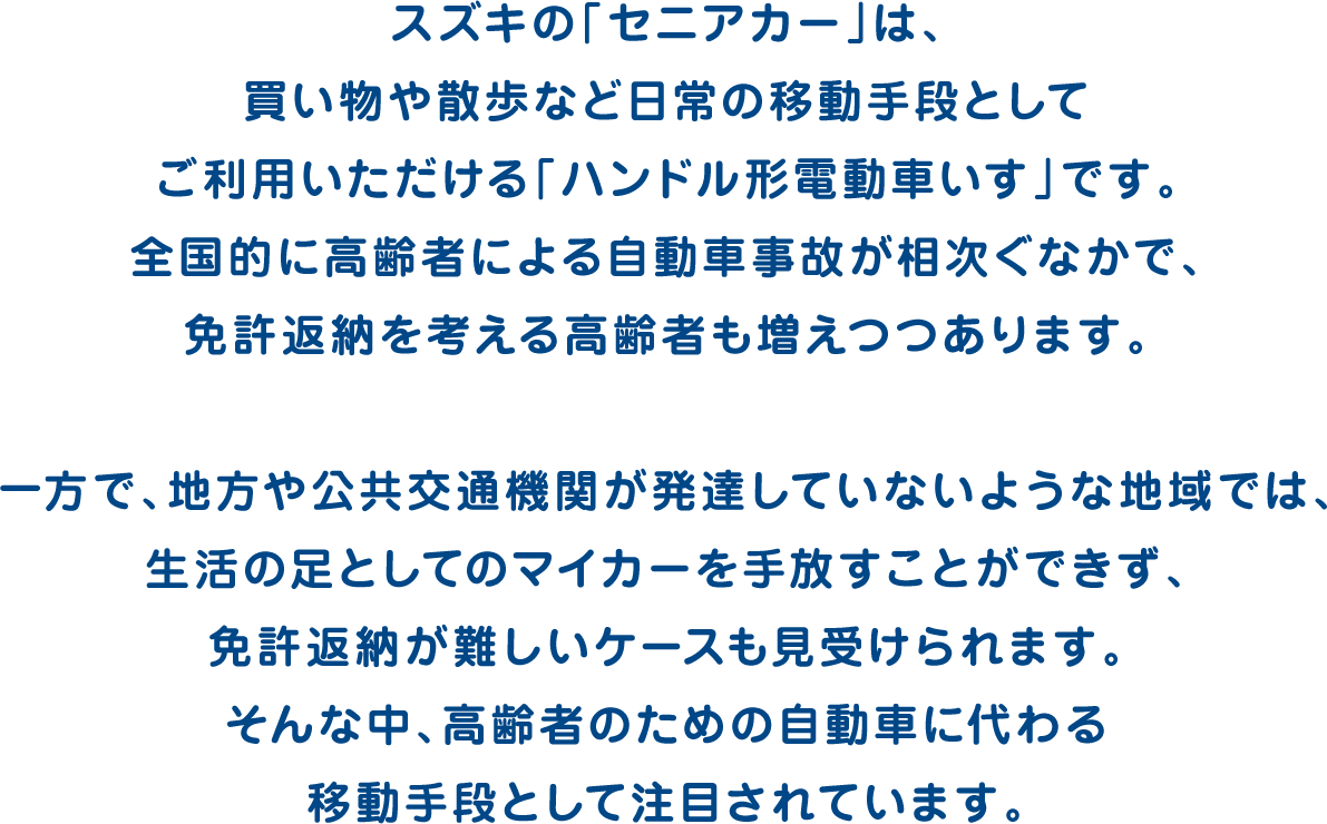 スズキの「セニアカー」は、買い物や散歩など日常の移動手段としてご利用いただける「ハンドル形電動車いす」です。全国的に高齢者による自動車事故が相次ぐなかで、免許返納を考える高齢者も増えつつあります。一方で、地方や公共交通機関が発達していないような地域では、生活の足としてのマイカーを手放すことができず、免許返納が難しいケースも見受けられます。そんな中、高齢者のための自動車に代わる移動手段として注目されています。
