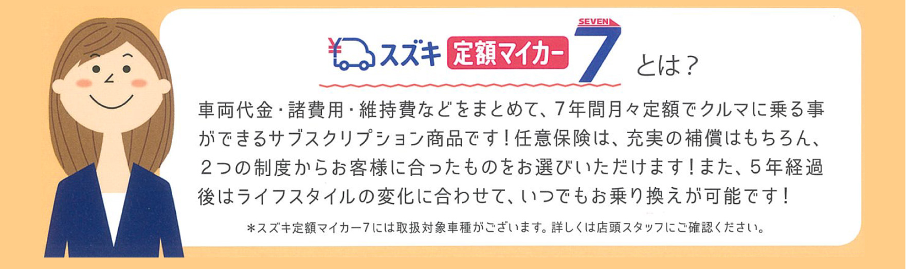 スズキ定額マイカー7 車両代金・諸費用・維持費などをまとめて、7年間月々定額でクルマに乗る事ができるサブスクリプション商品です!任意保険は、充実の保障はもちろん、2つの制度からお客様に合ったものをお選びいただけます!5年経過後はライフスタイルの変化に合わせて、いつでもお乗り換えが可能です!※スズキ定額マイカー7には取扱対象車種がございます。詳しくは定額スタッフにご確認ください。