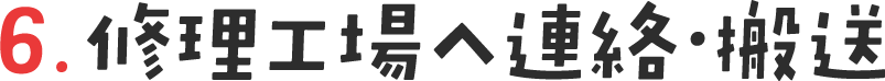 6. 修理工場へ連絡・ 送