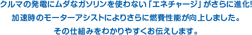 クルマの発電にムダなガソリンを使わない「エネチャージ」がさらに進化！加速時のモーターアシストによりさらに燃費性能が向上しました。その仕組みをわかりやすくお伝えします。