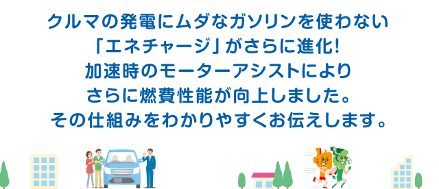 クルマの発電にムダなガソリンを使わない「エネチャージ」がさらに進化！加速時のモーターアシストによりさらに燃費性能が向上しました。その仕組みをわかりやすくお伝えします。