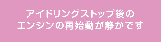 アイドリングストップ後のエンジンの再始動が静かです