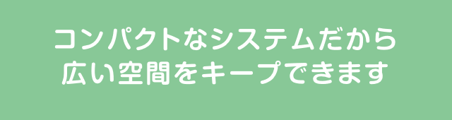 コンパクトなシステムだから広い空間をキープできます