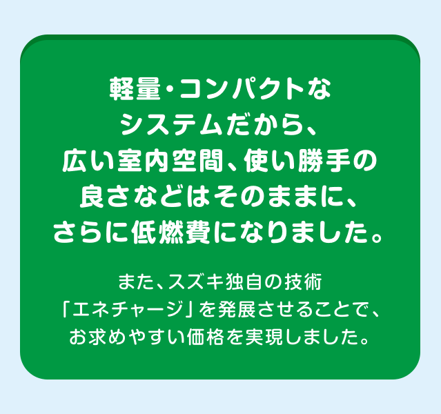 軽量・コンパクトなシステムだから、広い室内空間、使い勝手の良さなどはそのままに、さらに低燃費になりました。