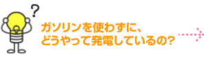 ガソリンを使わずに、どうやって発電しているの？