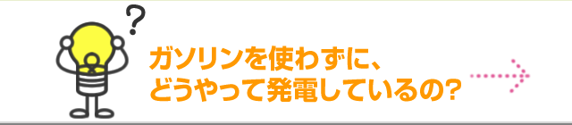 ガソリンを使わずに、どうやって発電しているの？