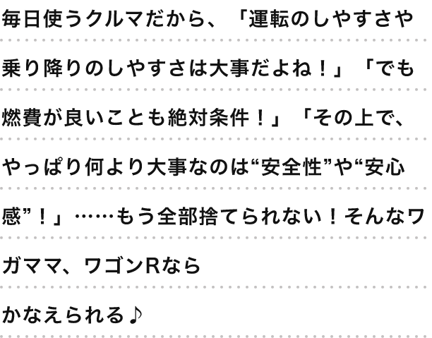 毎日使うクルマだから、「運転のしやすさや乗り降りのしやすさは大事だよね！」「でも燃費が良いことも絶対条件！」「その上で、やっぱり何より大事なのは“安全性”や“安心感”！」……もう全部捨てられない！そんなワガママ、ワゴンRならかなえられる♪