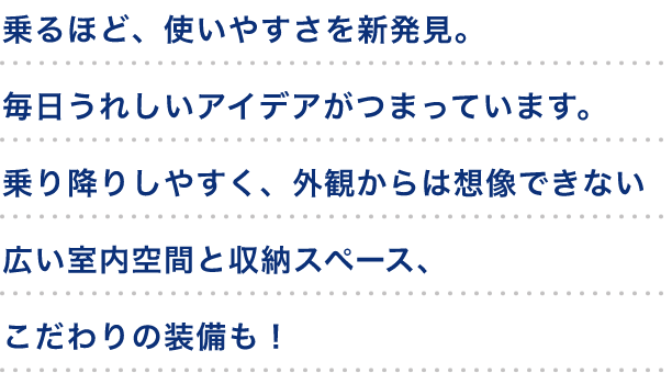 乗るほど、使いやすさを新発見。毎日うれしいアイデアがつまっています。「乗り降りしやすく、外観からは想像できない広い室内空間と収納スペース、こだわりの装備も！