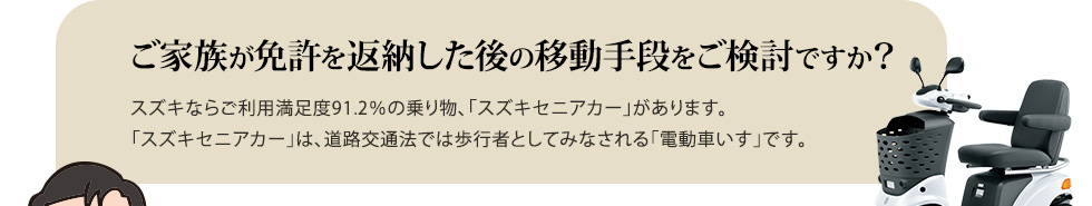 ご家族が免許を返納した後の移動手段をご検討ですか？スズキならご利用満足度91.2％の乗り物、「スズキセニアカー」があります。「スズキセニアカー」は、道路交通法では歩行者としてみなされる「電動車いす」です。