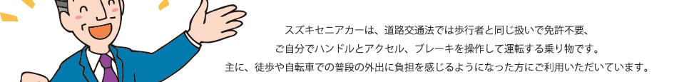 スズキセニアカーは、道路交通法では歩行者と同じ扱いで免許不要、ご自分でハンドルとアクセル、ブレーキを操作して運転する乗り物です。主に、徒歩や自転車での普段の外出に負担を感じるようになった方にご利用いただいています。