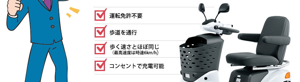 ■運転免許不要 ■歩道を通行 ■歩く速さとほぼ同じ（最高速度は時速6km/h） ■コンセントで充電可能