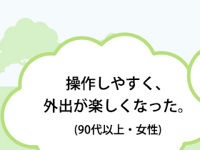 操作しやすく、外出が楽しくなった。(90代以上・女性)