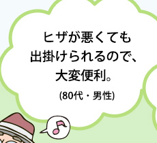 ヒザが悪くても出掛けられるので、大変便利。(80代・男性)