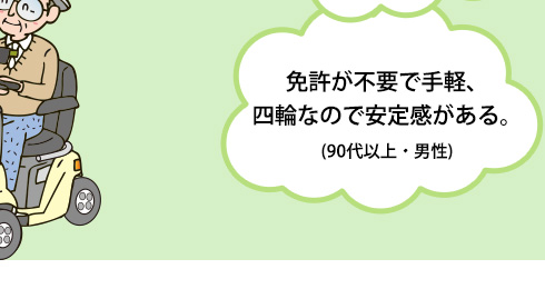 免許が不要で手軽、四輪なので安定感がある。(90代以上・男性)