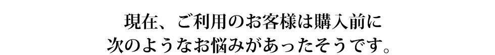 現在、ご利用のお客様は購入前に次のようなお悩みがあったそうです。