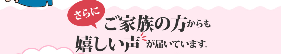 さらに、ご家族の方からも嬉しい声が届いています。