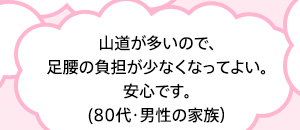 山道が多いので、足腰の負担が少なくなってよい。安心です。(80代・男性の家族）