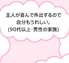 主人が喜んで外出するので自分もうれしい。(90代以上・男性の家族)