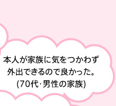 本人が家族に気をつかわず外出できるので良かった。(70代・男性の家族)